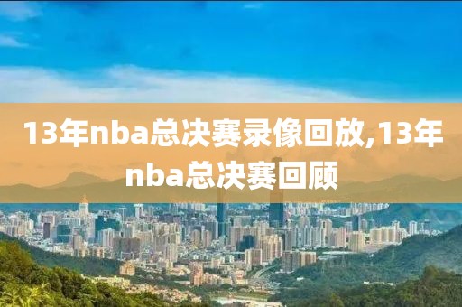 13年nba总决赛录像回放,13年nba总决赛回顾