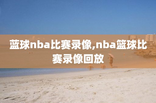 蓝球nba比赛录像,nba篮球比赛录像回放