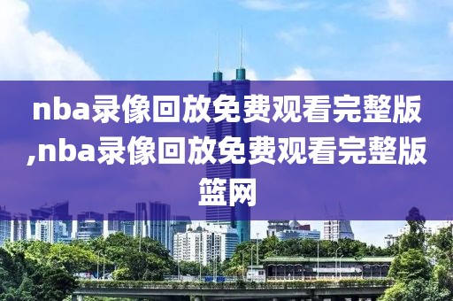 nba录像回放免费观看完整版,nba录像回放免费观看完整版篮网