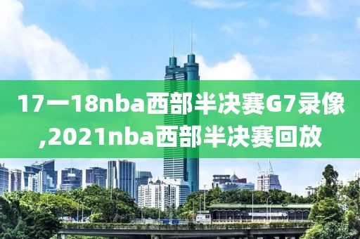 17一18nba西部半决赛G7录像,2021nba西部半决赛回放