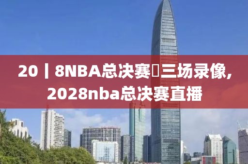 20丨8NBA总决赛苐三场录像,2028nba总决赛直播