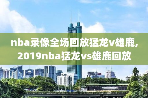 nba录像全场回放猛龙v雄鹿,2019nba猛龙vs雄鹿回放