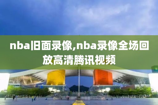 nba旧面录像,nba录像全场回放高清腾讯视频