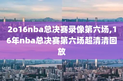 2o16nba总决赛录像第六场,16年nba总决赛第六场超清清回放