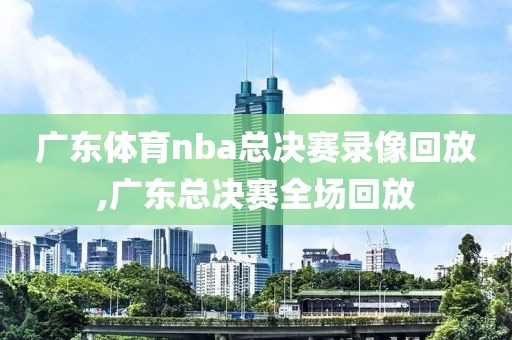 广东体育nba总决赛录像回放,广东总决赛全场回放