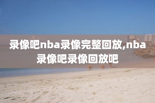 录像吧nba录像完整回放,nba录像吧录像回放吧