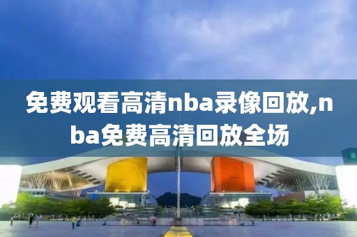 免费观看高清nba录像回放,nba免费高清回放全场