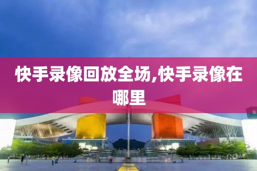 快手录像回放全场,快手录像在哪里