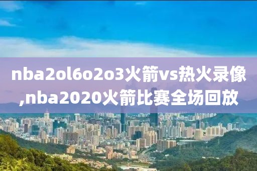 nba2ol6o2o3火箭vs热火录像,nba2020火箭比赛全场回放