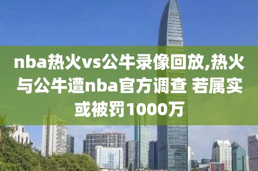 nba热火vs公牛录像回放,热火与公牛遭nba官方调查 若属实或被罚1000万