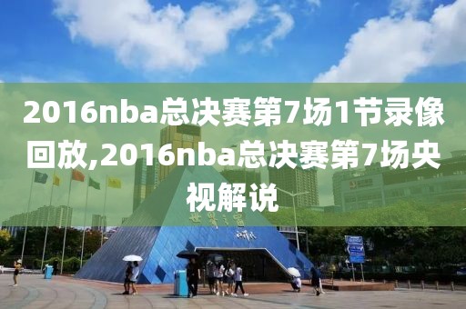 2016nba总决赛第7场1节录像回放,2016nba总决赛第7场央视解说