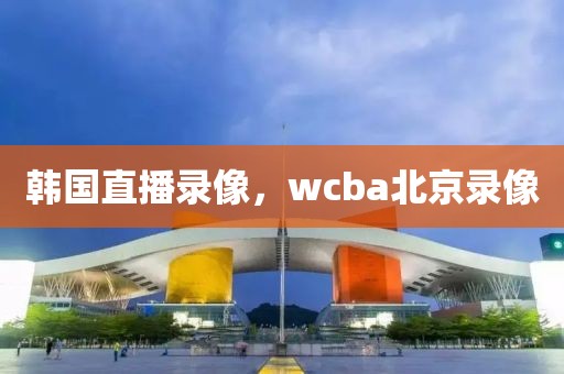 韩国直播录像，wcba北京录像