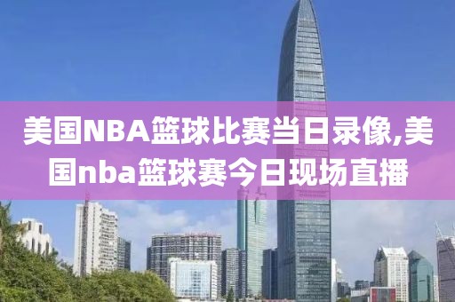 美国NBA篮球比赛当日录像,美国nba篮球赛今日现场直播