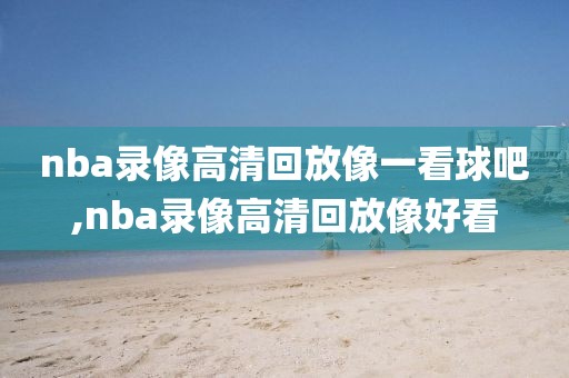 nba录像高清回放像一看球吧,nba录像高清回放像好看