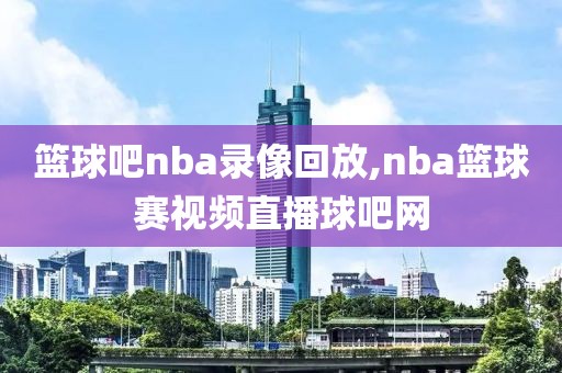 篮球吧nba录像回放,nba篮球赛视频直播球吧网