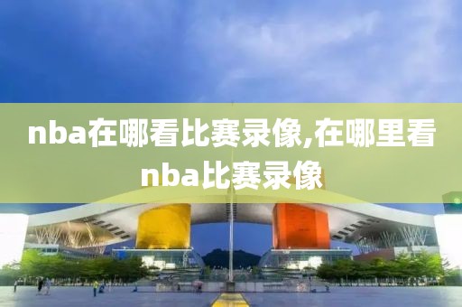 nba在哪看比赛录像,在哪里看nba比赛录像