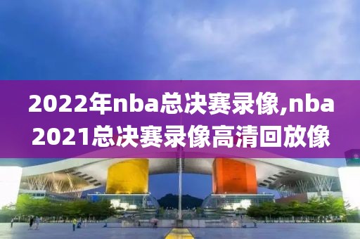 2022年nba总决赛录像,nba2021总决赛录像高清回放像