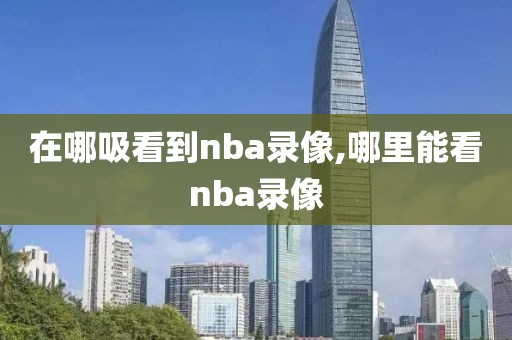 在哪吸看到nba录像,哪里能看nba录像