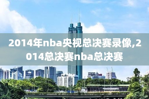 2014年nba央视总决赛录像,2014总决赛nba总决赛