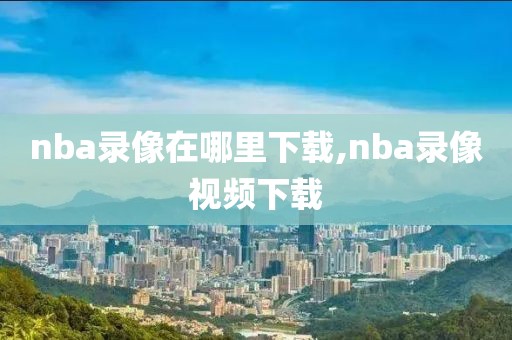 nba录像在哪里下载,nba录像视频下载