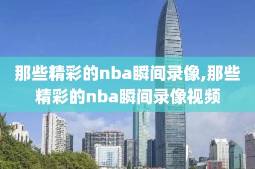 那些精彩的nba瞬间录像,那些精彩的nba瞬间录像视频