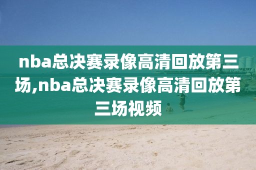 nba总决赛录像高清回放第三场,nba总决赛录像高清回放第三场视频