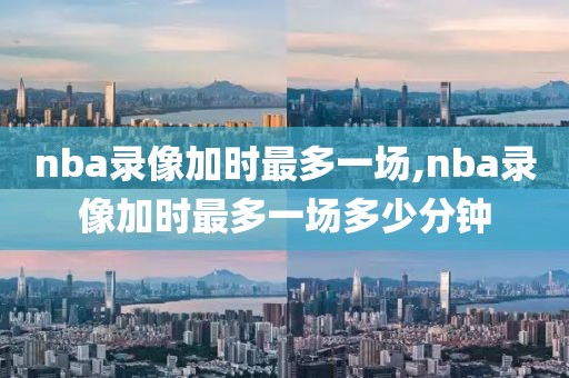 nba录像加时最多一场,nba录像加时最多一场多少分钟