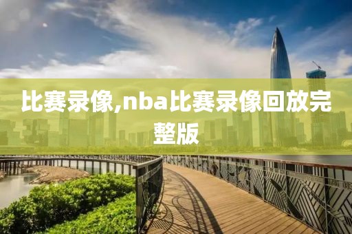 比赛录像,nba比赛录像回放完整版