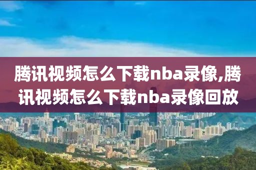 腾讯视频怎么下载nba录像,腾讯视频怎么下载nba录像回放