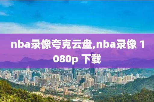 nba录像夸克云盘,nba录像 1080p 下载