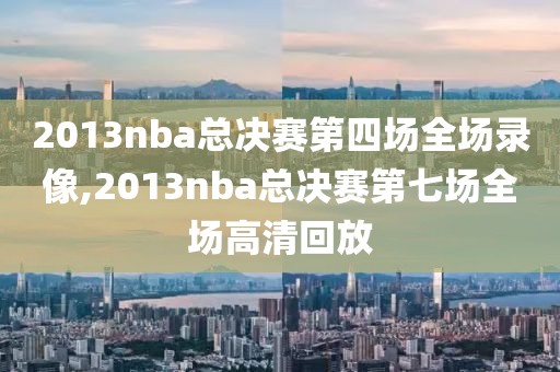 2013nba总决赛第四场全场录像,2013nba总决赛第七场全场高清回放