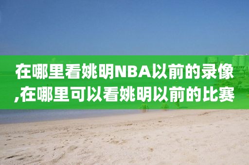 在哪里看姚明NBA以前的录像,在哪里可以看姚明以前的比赛