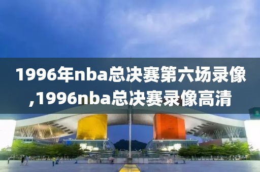 1996年nba总决赛第六场录像,1996nba总决赛录像高清