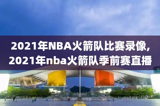 2021年NBA火箭队比赛录像,2021年nba火箭队季前赛直播