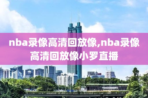 nba录像高清回放像,nba录像高清回放像小罗直播