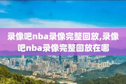 录像吧nba录像完整回放,录像吧nba录像完整回放在哪