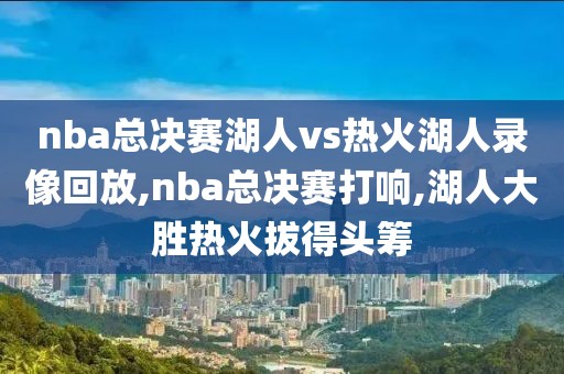 nba总决赛湖人vs热火湖人录像回放,nba总决赛打响,湖人大胜热火拔得头筹