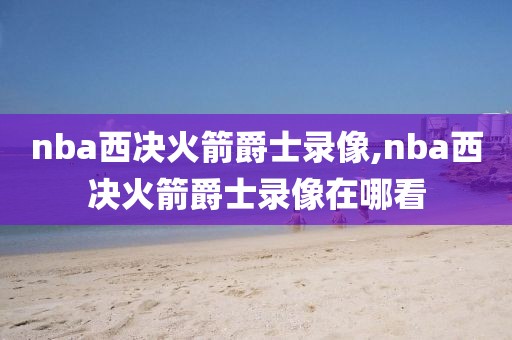 nba西决火箭爵士录像,nba西决火箭爵士录像在哪看