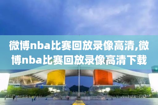 微博nba比赛回放录像高清,微博nba比赛回放录像高清下载