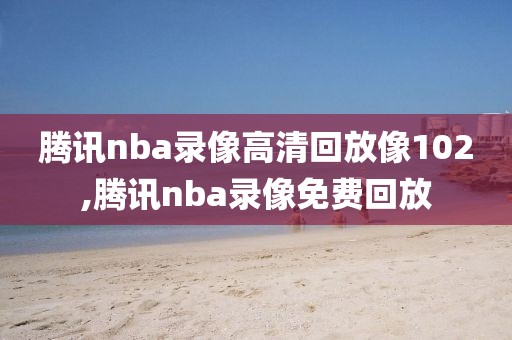 腾讯nba录像高清回放像102,腾讯nba录像免费回放