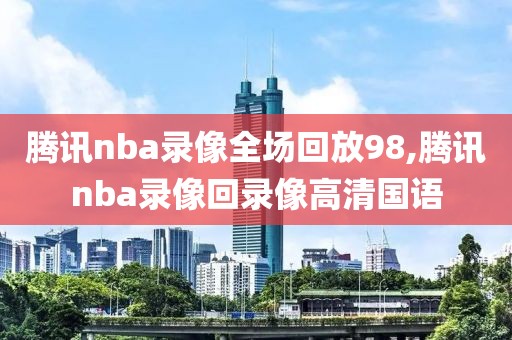 腾讯nba录像全场回放98,腾讯nba录像回录像高清国语