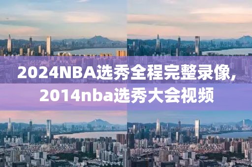 2024NBA选秀全程完整录像,2014nba选秀大会视频