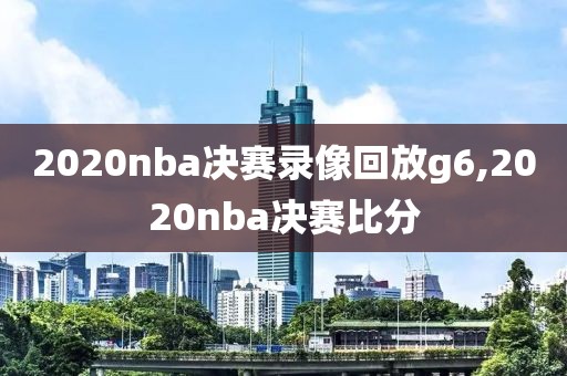 2020nba决赛录像回放g6,2020nba决赛比分