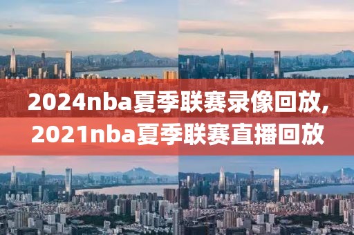 2024nba夏季联赛录像回放,2021nba夏季联赛直播回放