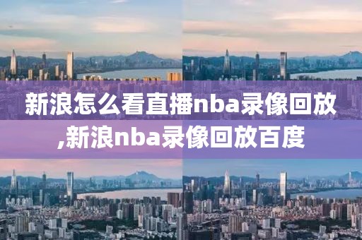 新浪怎么看直播nba录像回放,新浪nba录像回放百度