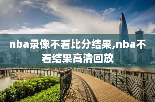 nba录像不看比分结果,nba不看结果高清回放