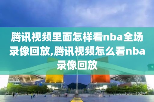 腾讯视频里面怎样看nba全场录像回放,腾讯视频怎么看nba录像回放