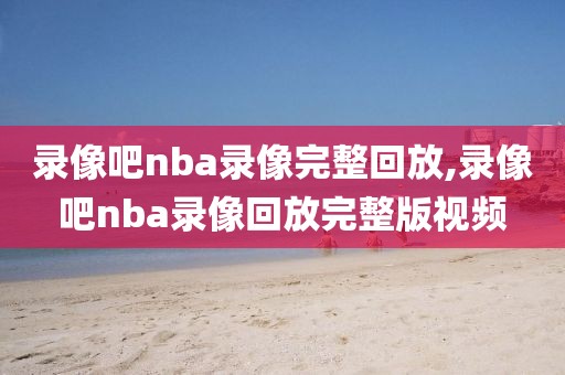 录像吧nba录像完整回放,录像吧nba录像回放完整版视频