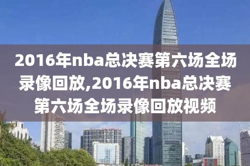 2016年nba总决赛第六场全场录像回放,2016年nba总决赛第六场全场录像回放视频