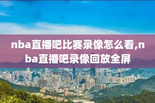 nba直播吧比赛录像怎么看,nba直播吧录像回放全屏